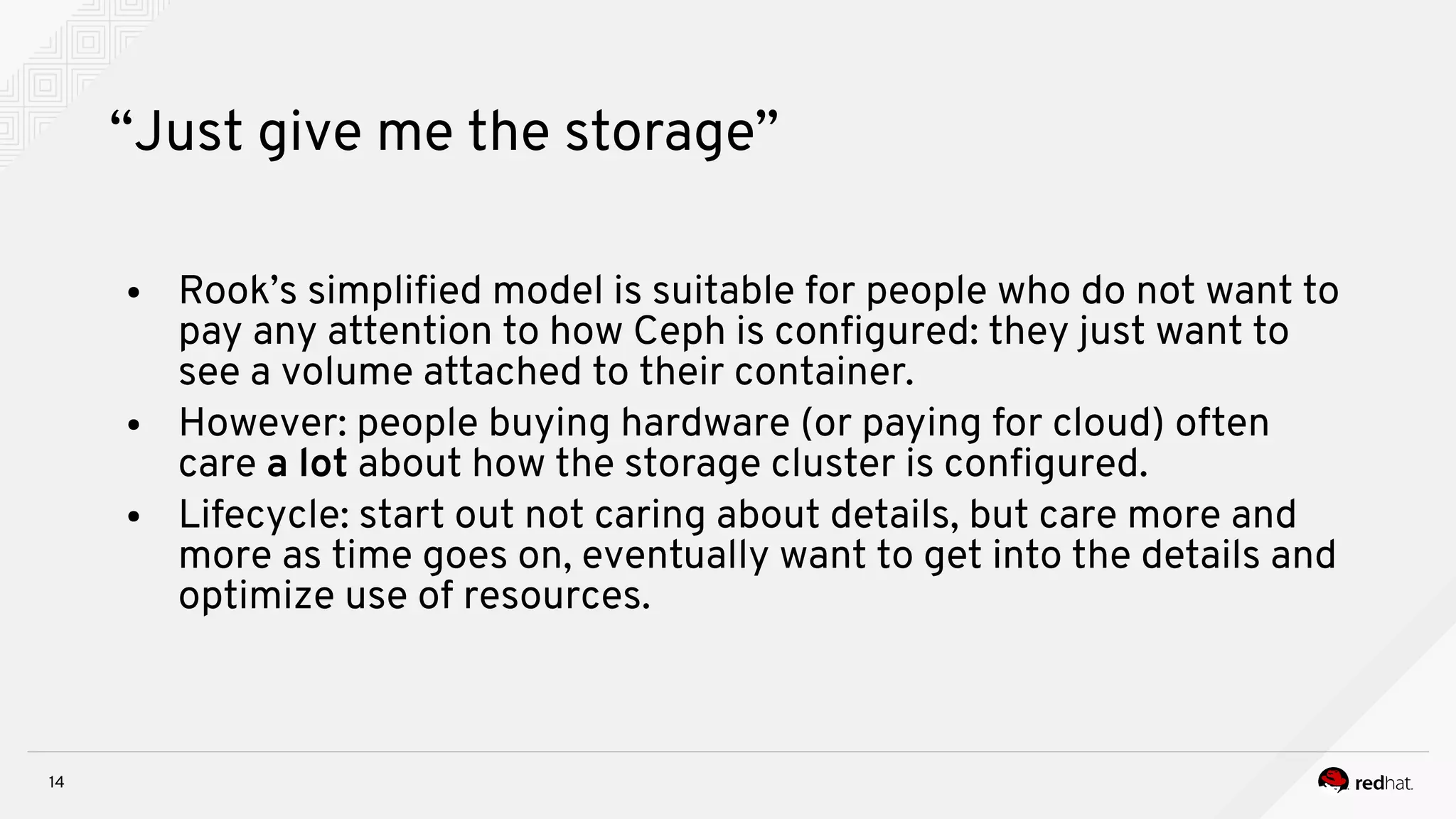 14
“Just give me the storage”
● Rook’s simplifed model is suitable for people who do not want to
pay any attention to how Ceph is confgured: they just want to
see a volume attached to their container.
● However: people buying hardware (or paying for cloud) often
care a lot about how the storage cluster is confgured.
● Lifecycle: start out not caring about details, but care more and
more as time goes on, eventually want to get into the details and
optimize use of resources.
 