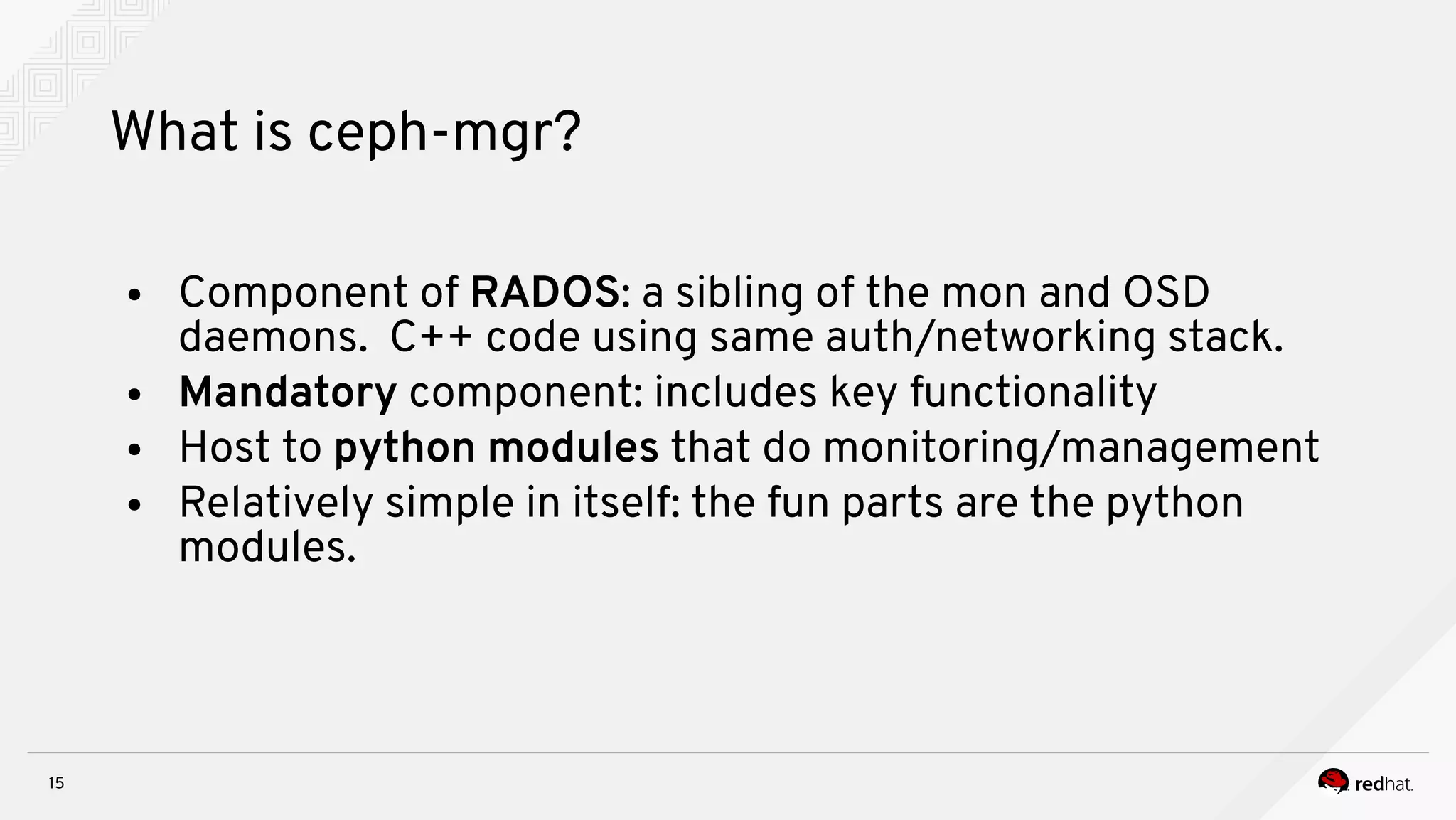 15
What is ceph-mgr?
● Component of RADOS: a sibling of the mon and OSD
daemons. C++ code using same auth/networking stack.
● Mandatory component: includes key functionality
● Host to python modules that do monitoring/management
● Relatively simple in itself: the fun parts are the python
modules.
 