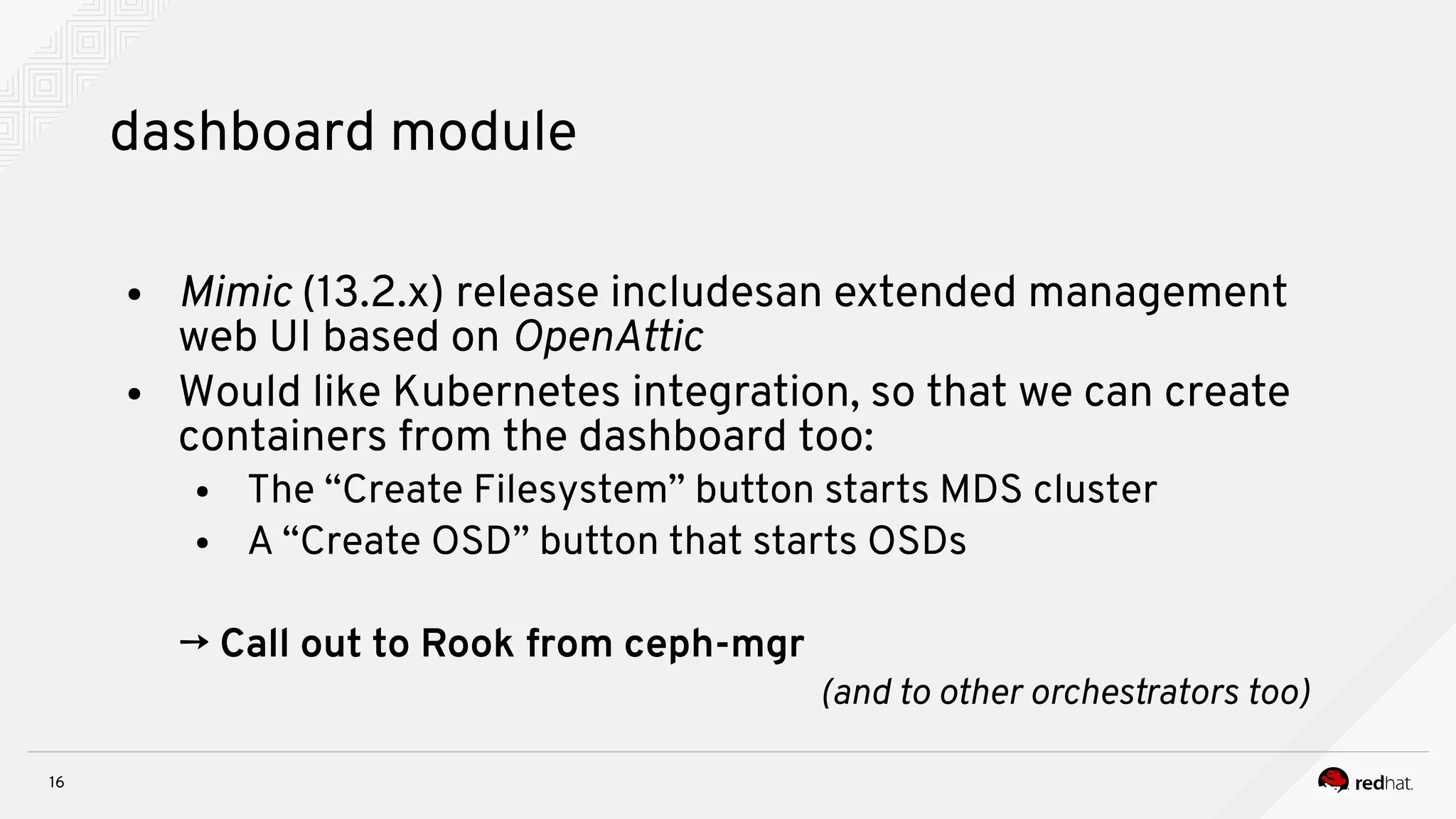 16
dashboard module
● Mnmnc (13.2.x) release includesan extended management
web UI based on OpeiAttnc
● Would like Kubernetes integration, so that we can create
containers from the dashboard too:
● The “Create Filesystem” button starts MDS cluster
● A “Create OSD” button that starts OSDs
→ Call out to Rook from ceph-mgr
(aid to other orchestrators toos
 