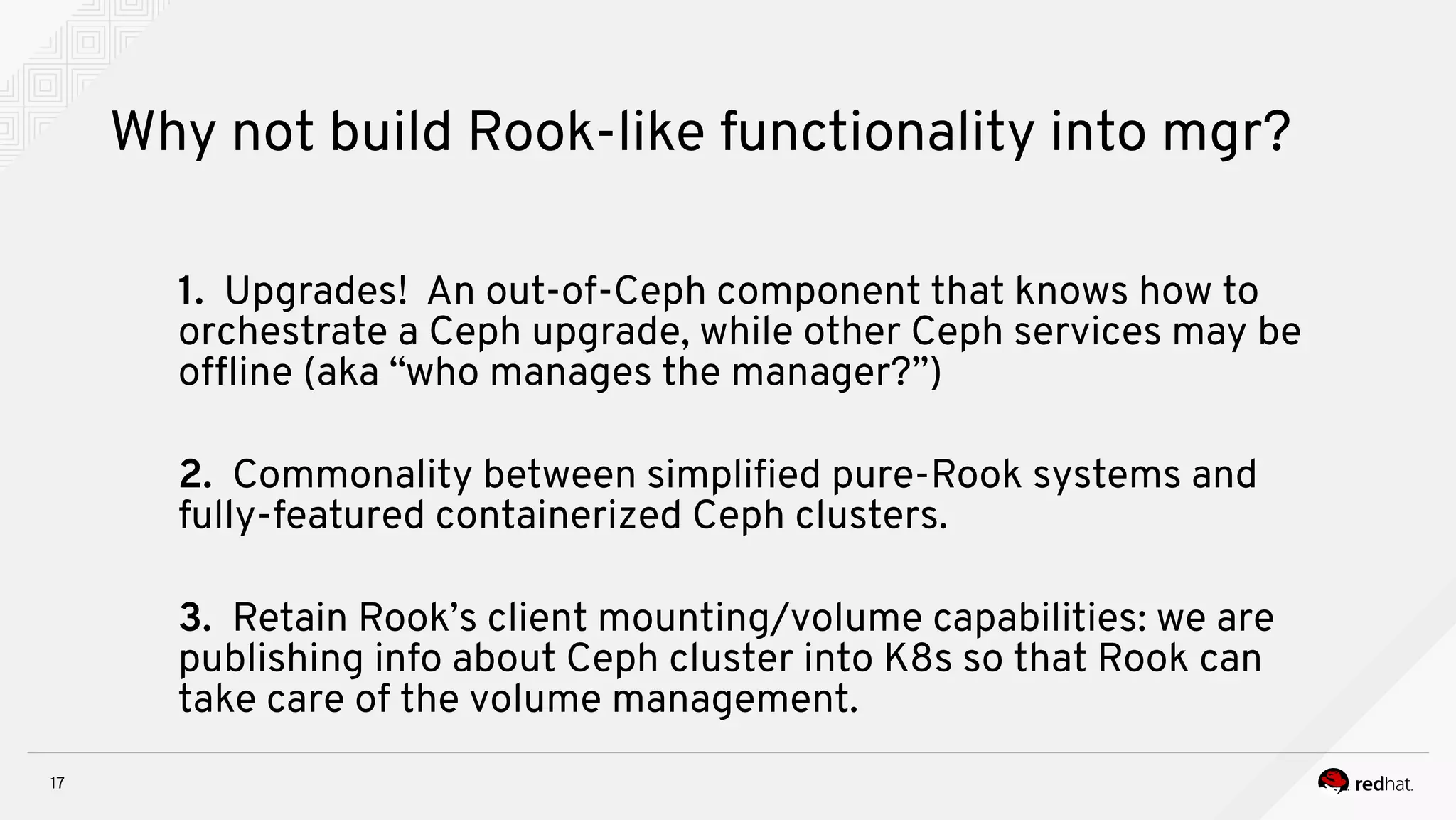 17
Why not build Rook-like functionality into mgr?
1. Upgrades! An out-of-Ceph component that knows how to
orchestrate a Ceph upgrade, while other Ceph services may be
offine (aka “who manages the manager?”)
2. Commonality between simplifed pure-Rook systems and
fully-featured containerized Ceph clusters.
3. Retain Rook’s client mounting/volume capabilities: we are
publishing info about Ceph cluster into K8s so that Rook can
take care of the volume management.
 
