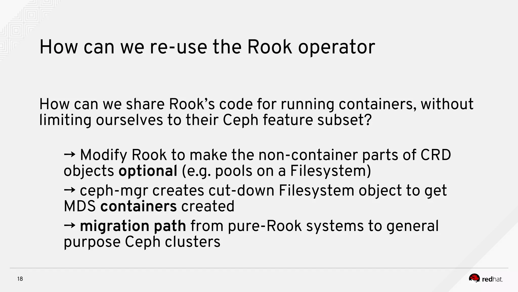 18
How can we re-use the Rook operator
How can we share Rook’s code for running containers, without
limiting ourselves to their Ceph feature subset?
→ Modify Rook to make the non-container parts of CRD
objects optional (e.g. pools on a Filesystem)
→ ceph-mgr creates cut-down Filesystem object to get
MDS containers created
→ migration path from pure-Rook systems to general
purpose Ceph clusters
 
