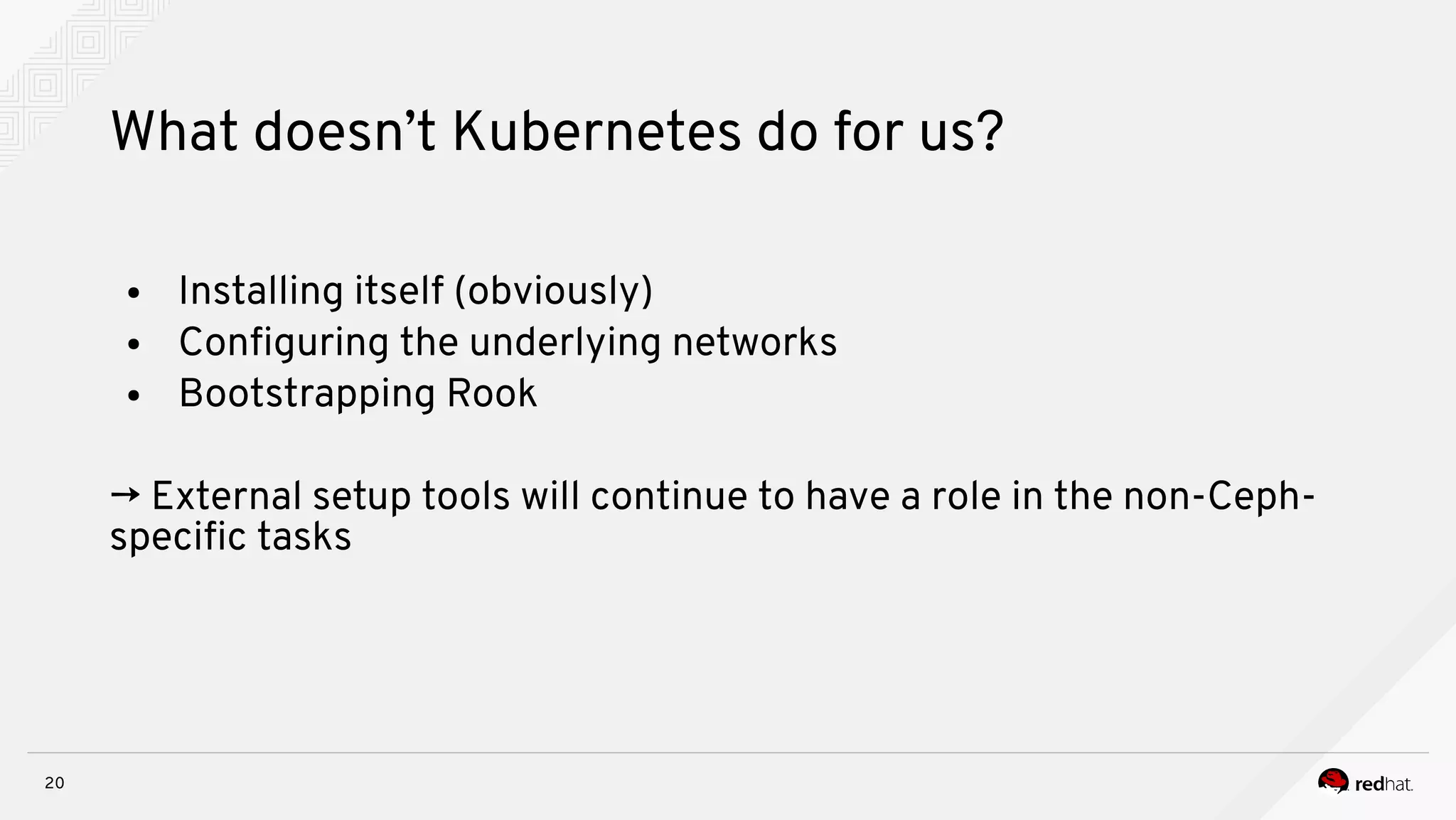 20
What doesn’t Kubernetes do for us?
● Installing itself (obviously)
● Confguring the underlying networks
● Bootstrapping Rook
→ External setup tools will continue to have a role in the non-Ceph-
specifc tasks
 