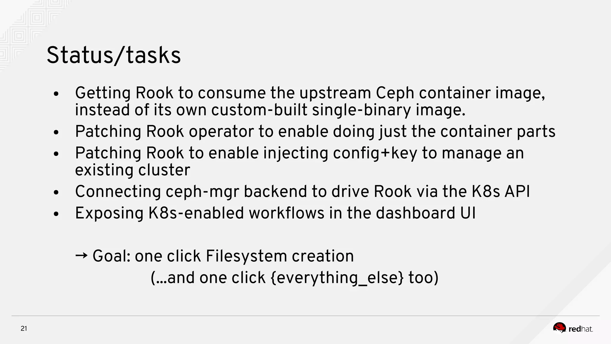 21
Status/tasks
● Getting Rook to consume the upstream Ceph container image,
instead of its own custom-built single-binary image.
● Patching Rook operator to enable doing just the container parts
● Patching Rook to enable injecting confg+key to manage an
existing cluster
● Connecting ceph-mgr backend to drive Rook via the K8s API
● Exposing K8s-enabled workfows in the dashboard UI
→ Goal: one click Filesystem creation
(...and one click {everything_else} too)
 
