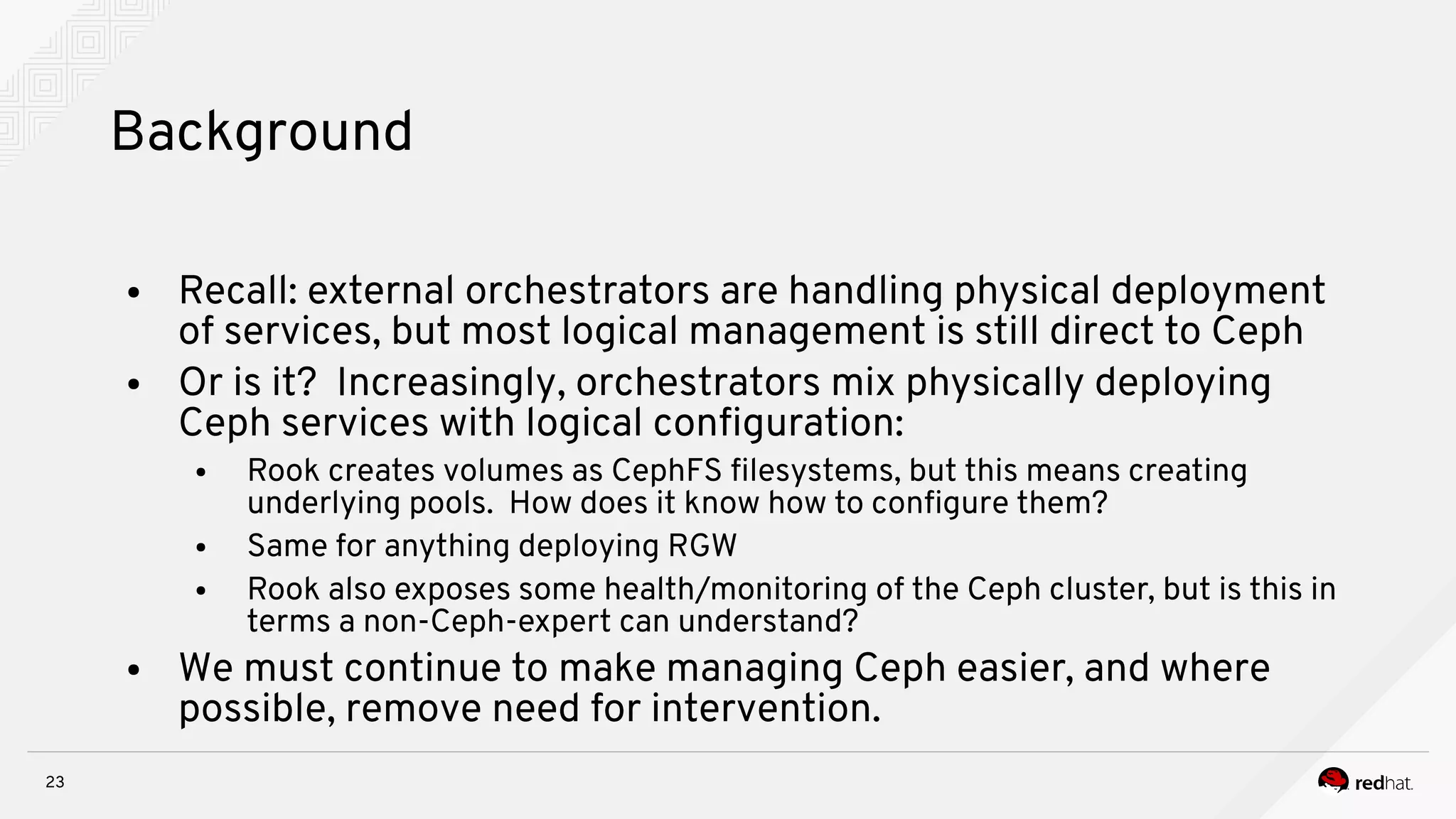23
Background
● Recall: external orchestrators are handling physical deployment
of services, but most logical management is still direct to Ceph
● Or is it? Increasingly, orchestrators mix physically deploying
Ceph services with logical confguration:
● Rook creates volumes as CephFS flesystems, but this means creating
underlying pools. How does it know how to confgure them?
● Same for anything deploying RGW
● Rook also exposes some health/monitoring of the Ceph cluster, but is this in
terms a non-Ceph-expert can understand?
● We must continue to make managing Ceph easier, and where
possible, remove need for intervention.
 