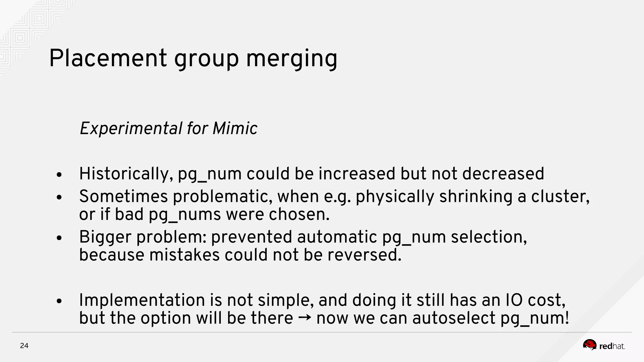 24
Placement group merging
Expernmeital for Mnmnc
● Historically, pg_num could be increased but not decreased
● Sometimes problematic, when e.g. physically shrinking a cluster,
or if bad pg_nums were chosen.
● Bigger problem: prevented automatic pg_num selection,
because mistakes could not be reversed.
● Implementation is not simple, and doing it still has an IO cost,
but the option will be there → now we can autoselect pg_num!
 
