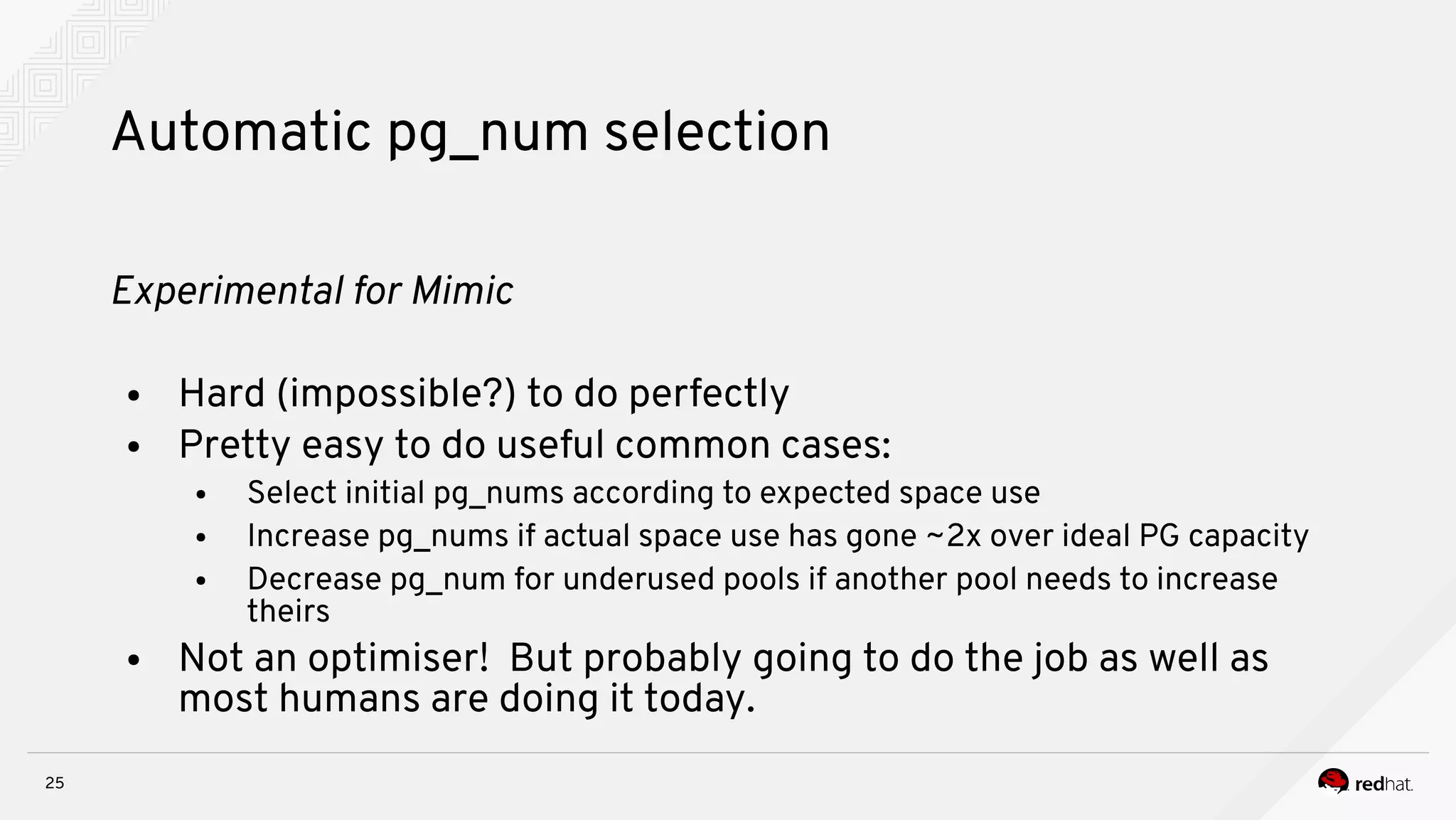 25
Automatic pg_num selection
Expernmeital for Mnmnc
● Hard (impossible?) to do perfectly
● Pretty easy to do useful common cases:
● Select initial pg_nums according to expected space use
● Increase pg_nums if actual space use has gone ~2x over ideal PG capacity
● Decrease pg_num for underused pools if another pool needs to increase
theirs
● Not an optimiser! But probably going to do the job as well as
most humans are doing it today.
 
