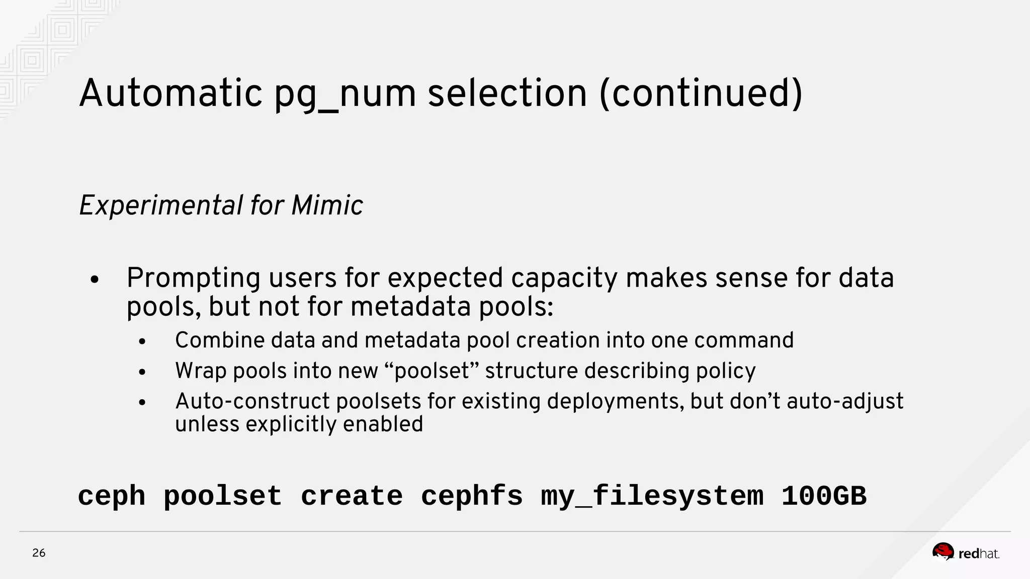 26
Automatic pg_num selection (continued)
Expernmeital for Mnmnc
● Prompting users for expected capacity makes sense for data
pools, but not for metadata pools:
● Combine data and metadata pool creation into one command
● Wrap pools into new “poolset” structure describing policy
● Auto-construct poolsets for existing deployments, but don’t auto-adjust
unless explicitly enabled
ceph poolset create cephfs my_filesystem 100GB
 