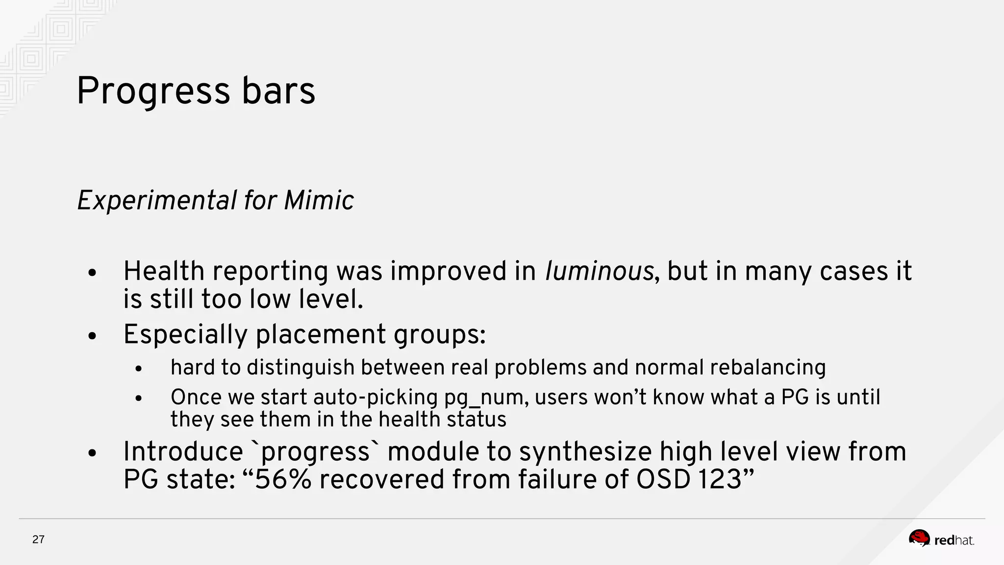 27
Progress bars
Expernmeital for Mnmnc
● Health reporting was improved in lumnious, but in many cases it
is still too low level.
● Especially placement groups:
● hard to distinguish between real problems and normal rebalancing
● Once we start auto-picking pg_num, users won’t know what a PG is until
they see them in the health status
● Introduce `progress` module to synthesize high level view from
PG state: “56% recovered from failure of OSD 123”
 