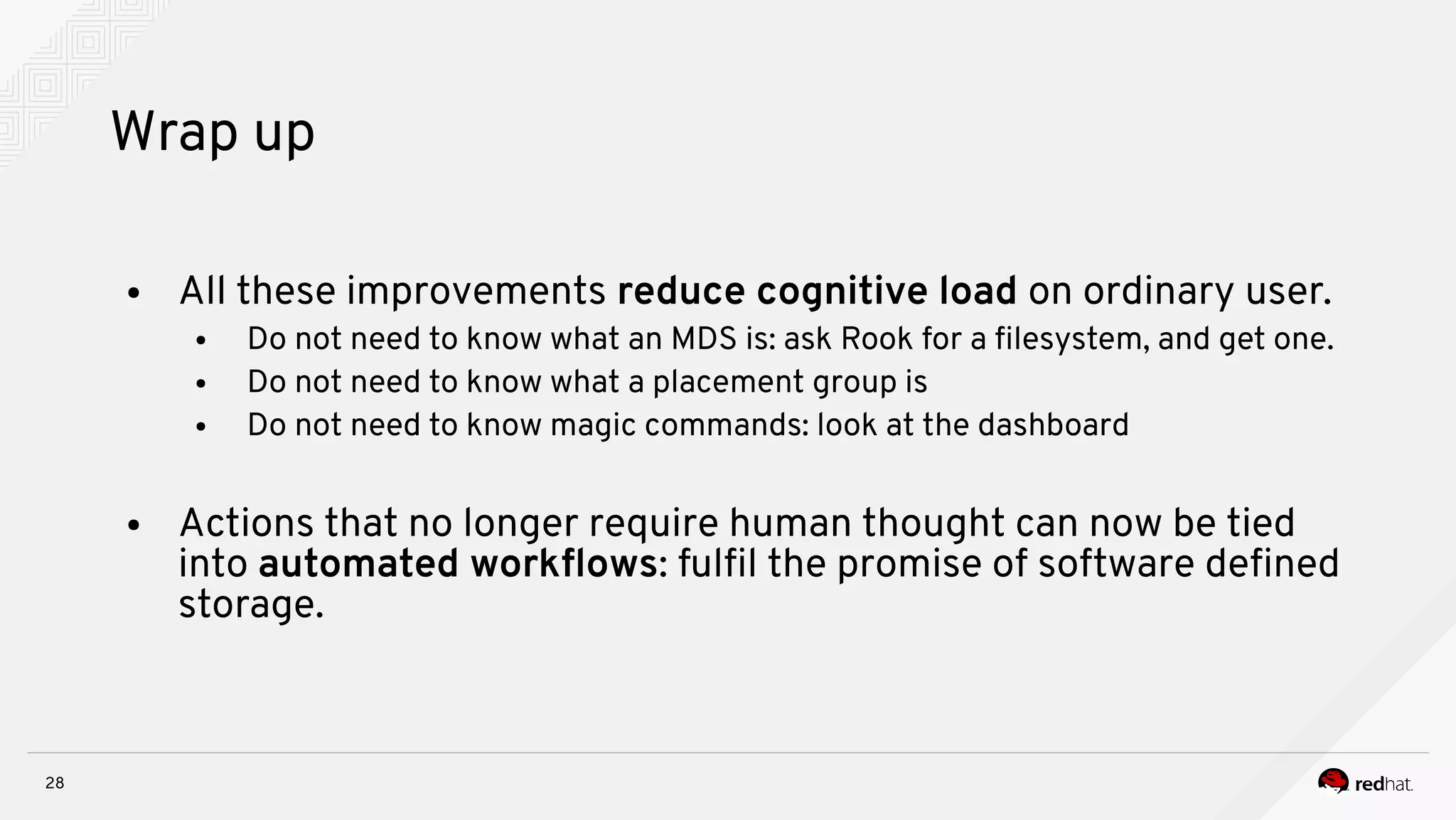 28
Wrap up
● All these improvements reduce cognitive load on ordinary user.
● Do not need to know what an MDS is: ask Rook for a flesystem, and get one.
● Do not need to know what a placement group is
● Do not need to know magic commands: look at the dashboard
● Actions that no longer require human thought can now be tied
into automated workfows: fulfl the promise of software defned
storage.
 