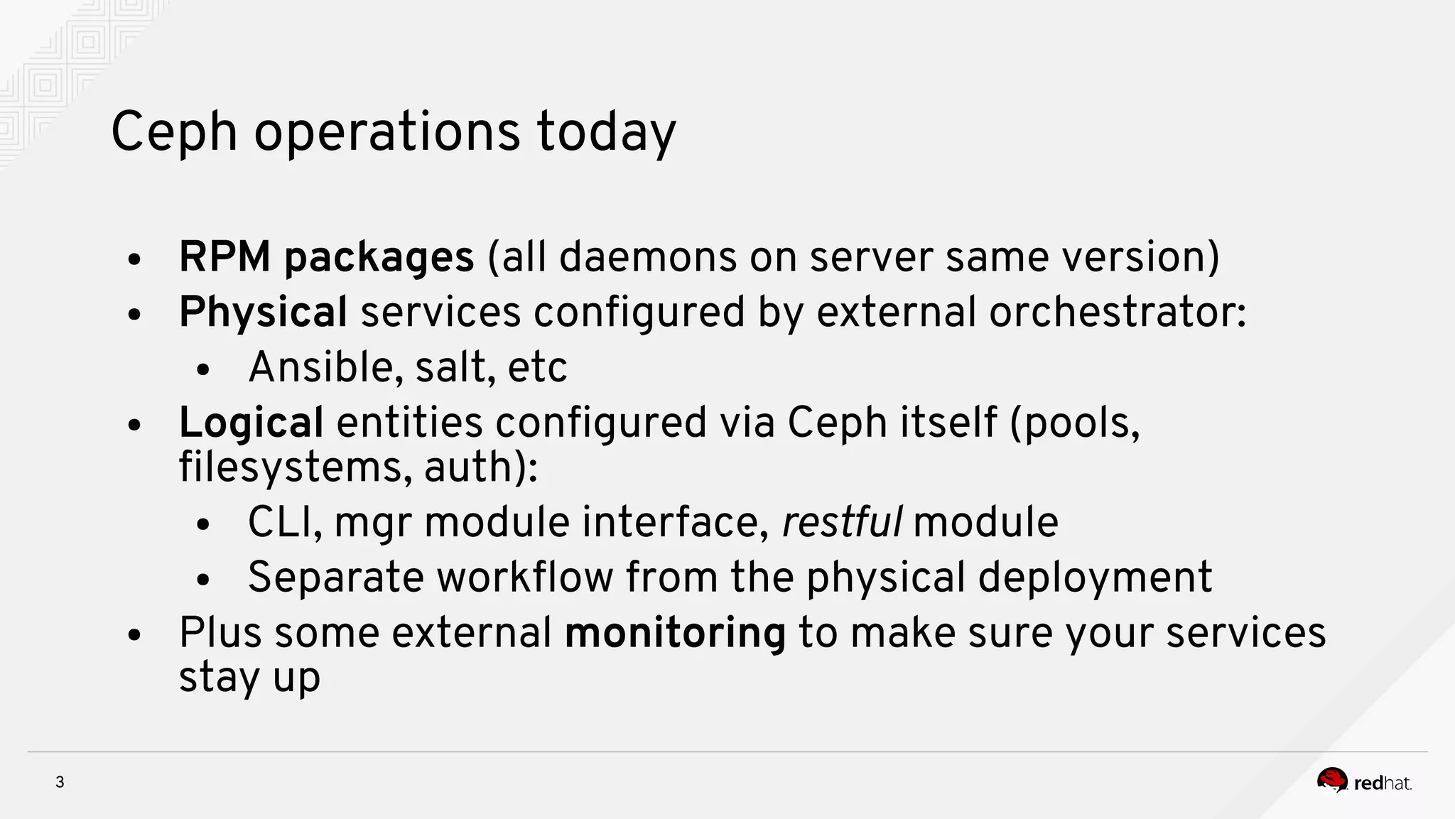 3
Ceph operations today
● RPM packages (all daemons on server same version)
● Physical services confgured by external orchestrator:
● Ansible, salt, etc
● Logical entities confgured via Ceph itself (pools,
flesystems, auth):
● CLI, mgr module interface, restful module
● Separate workfow from the physical deployment
● Plus some external monitoring to make sure your services
stay up
 