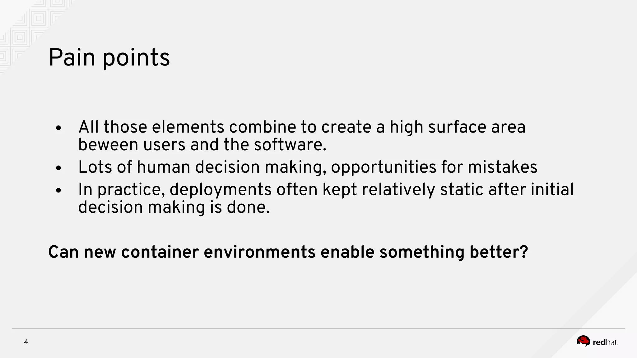 4
Pain points
● All those elements combine to create a high surface area
beween users and the software.
● Lots of human decision making, opportunities for mistakes
● In practice, deployments often kept relatively static after initial
decision making is done.
Can new container environments enable something better?
 