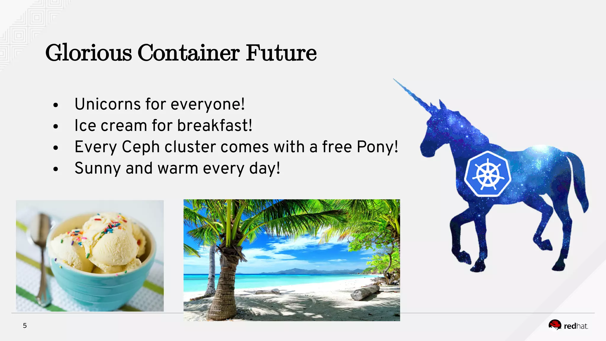 5
Glorious Container Future
● Unicorns for everyone!
● Ice cream for breakfast!
● Every Ceph cluster comes with a free Pony!
● Sunny and warm every day!
 