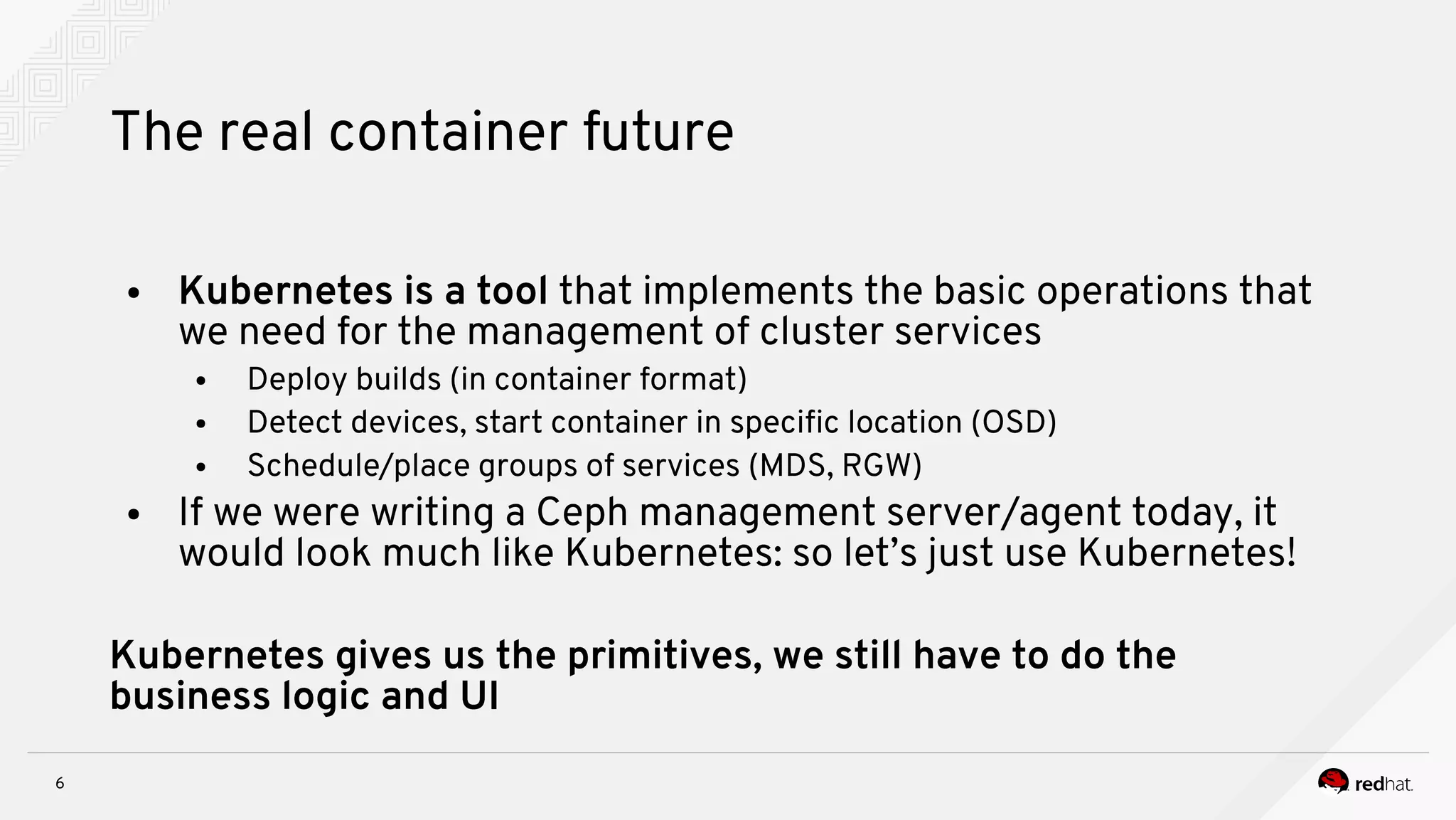 6
The real container future
● Kubernetes is a tool that implements the basic operations that
we need for the management of cluster services
● Deploy builds (in container format)
● Detect devices, start container in specifc location (OSD)
● Schedule/place groups of services (MDS, RGW)
● If we were writing a Ceph management server/agent today, it
would look much like Kubernetes: so let’s just use Kubernetes!
Kubernetes gives us the primitives, we still have to do the
business logic and UI
 