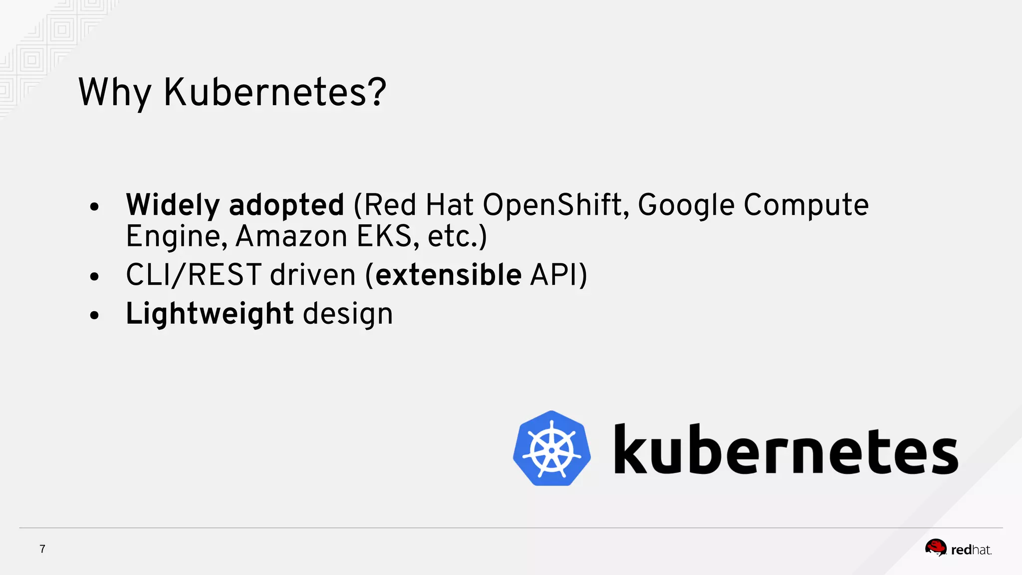 7
Why Kubernetes?
● Widely adopted (Red Hat OpenShift, Google Compute
Engine, Amazon EKS, etc.)
● CLI/REST driven (extensible API)
● Lightweight design
 