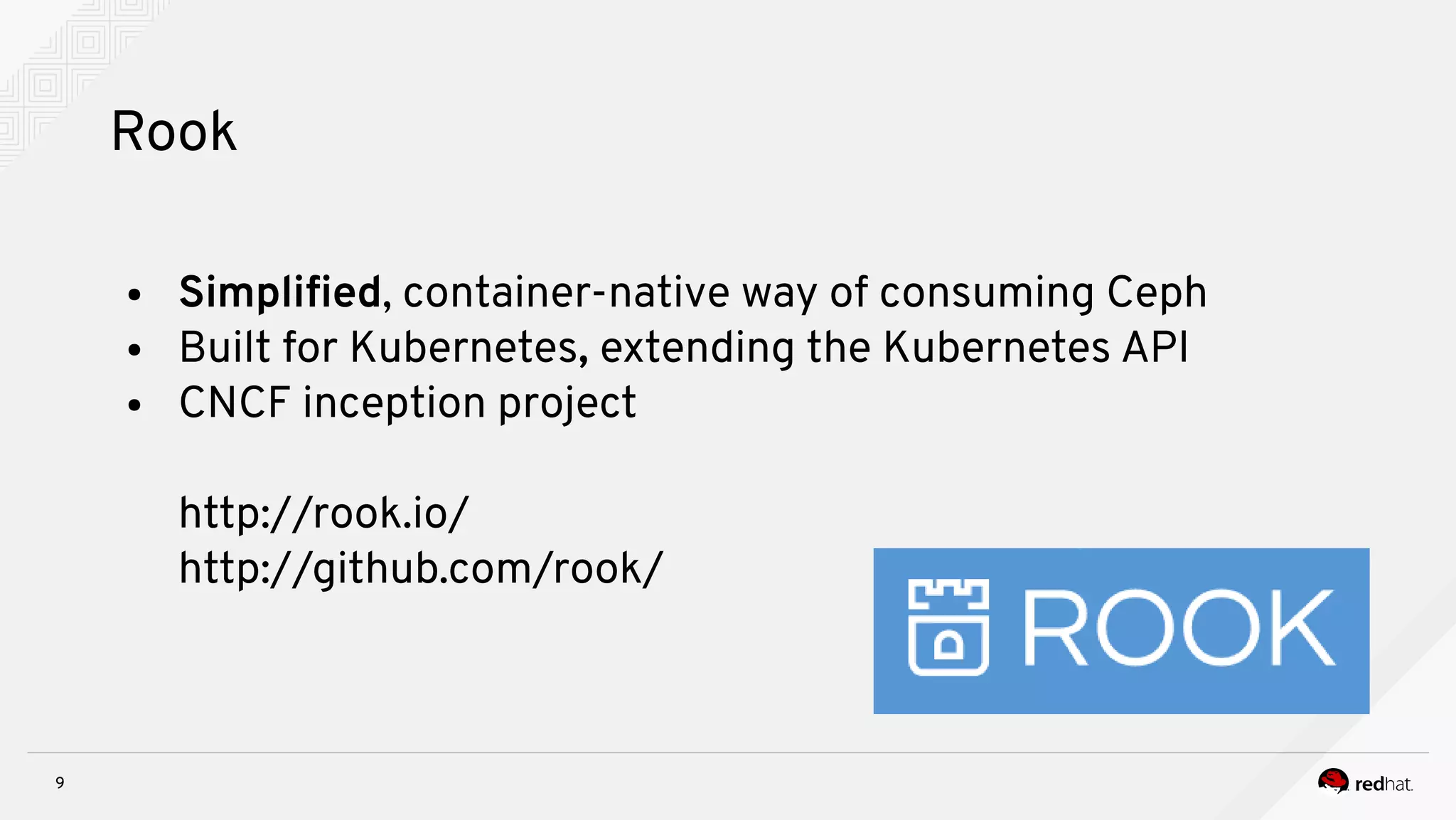 9
Rook
● Simplifed, container-native way of consuming Ceph
● Built for Kubernetes, extending the Kubernetes API
● CNCF inception project
http://rook.io/
http://github.com/rook/
 