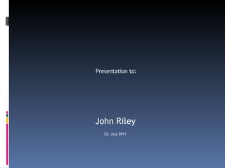 Presentation to:  John Riley 22. July 2011 
