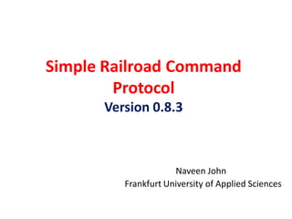 Simple Railroad Command
        Protocol
      Version 0.8.3



                     Naveen John
         Frankfurt University of Applied Sciences
 