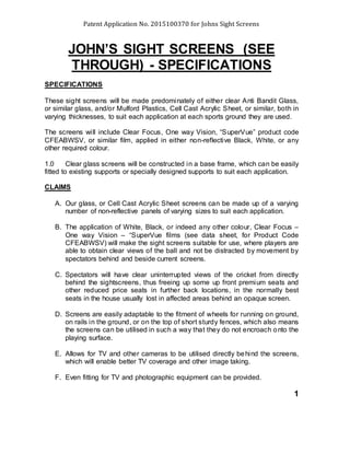 Patent Application No. 2015100370 for Johns Sight Screens
JOHN’S SIGHT SCREENS (SEE
THROUGH) - SPECIFICATIONS
SPECIFICATIONS
These sight screens will be made predominately of either clear Anti Bandit Glass,
or similar glass, and/or Mulford Plastics, Cell Cast Acrylic Sheet, or similar, both in
varying thicknesses, to suit each application at each sports ground they are used.
The screens will include Clear Focus, One way Vision, “SuperVue” product code
CFEABWSV, or similar film, applied in either non-reflective Black, White, or any
other required colour.
1.0 Clear glass screens will be constructed in a base frame, which can be easily
fitted to existing supports or specially designed supports to suit each application.
CLAIMS
A. Our glass, or Cell Cast Acrylic Sheet screens can be made up of a varying
number of non-reflective panels of varying sizes to suit each application.
B. The application of White, Black, or indeed any other colour, Clear Focus –
One way Vision – “SuperVue films (see data sheet, for Product Code
CFEABWSV) will make the sight screens suitable for use, where players are
able to obtain clear views of the ball and not be distracted by movement by
spectators behind and beside current screens.
C. Spectators will have clear uninterrupted views of the cricket from directly
behind the sightscreens, thus freeing up some up front premium seats and
other reduced price seats in further back locations, in the normally best
seats in the house usually lost in affected areas behind an opaque screen.
D. Screens are easily adaptable to the fitment of wheels for running on ground,
on rails in the ground, or on the top of short sturdy fences, which also means
the screens can be utilised in such a way that they do not encroach onto the
playing surface.
E. Allows for TV and other cameras to be utilised directly behind the screens,
which will enable better TV coverage and other image taking.
F. Even fitting for TV and photographic equipment can be provided.
1
 