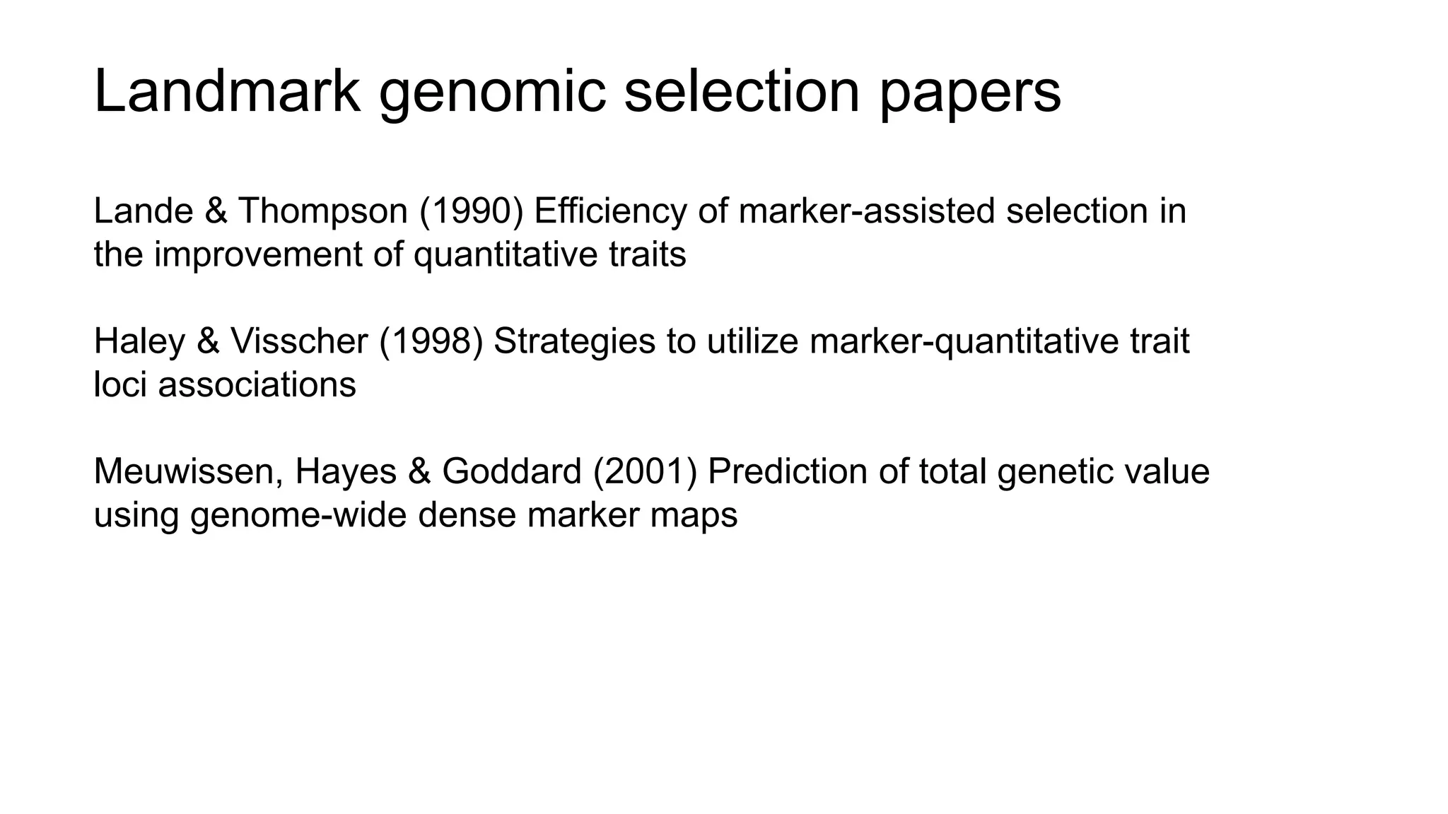 Landmark genomic selection papers
Lande & Thompson (1990) Efficiency of marker-assisted selection in
the improvement of quantitative traits
Haley & Visscher (1998) Strategies to utilize marker-quantitative trait
loci associations
Meuwissen, Hayes & Goddard (2001) Prediction of total genetic value
using genome-wide dense marker maps
 