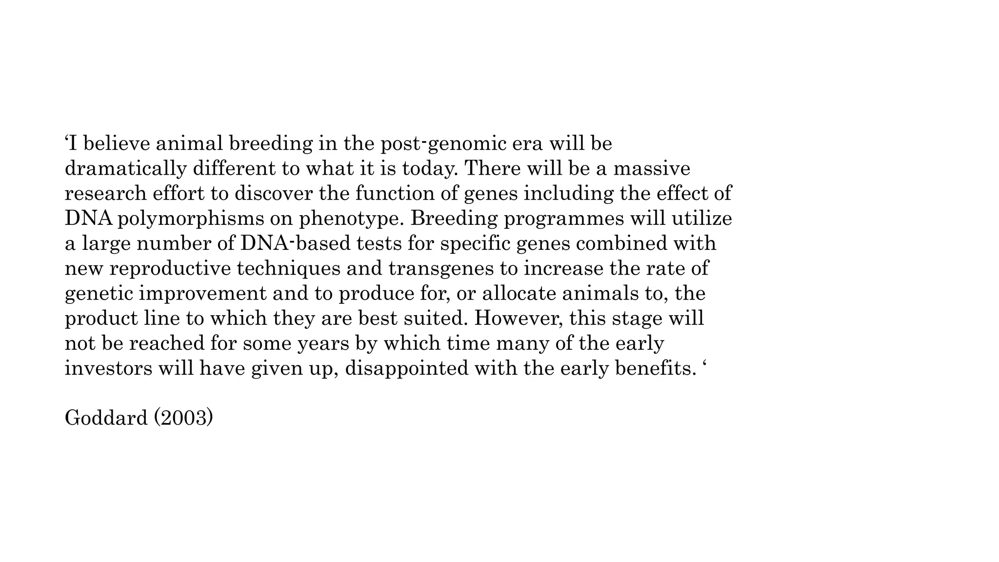 ‘I believe animal breeding in the post-genomic era will be
dramatically different to what it is today. There will be a massive
research effort to discover the function of genes including the effect of
DNA polymorphisms on phenotype. Breeding programmes will utilize
a large number of DNA-based tests for specific genes combined with
new reproductive techniques and transgenes to increase the rate of
genetic improvement and to produce for, or allocate animals to, the
product line to which they are best suited. However, this stage will
not be reached for some years by which time many of the early
investors will have given up, disappointed with the early benefits. ‘
Goddard (2003)
 