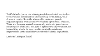 ‘Artificial selection on the phenotypes of domesticated species has
been practiced consciously or unconsciously for millennia, with
dramatic results. Recently, advanced in molecular genetic
engineering have promised to revolutionize agricultural practices.
There are, however, several reasons why molecular genetics can
never replace traditional methods of agricultural improvement, but
instead they should be integrated to obtain the maximum
improvement in the economic value of domesticated populations.’
Lande & Thompson (1990)
 