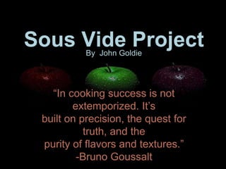 Sous Vide Project
           By John Goldie




   “In cooking success is not
        extemporized. It’s
 built on precision, the quest for
           truth, and the
 purity of flavors and textures.”
         -Bruno Goussalt
 