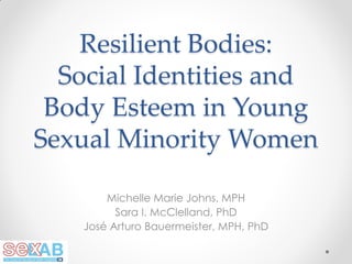 Resilient Bodies:
Social Identities and
Body Esteem in Young
Sexual Minority Women
Michelle Marie Johns, MPH
Sara I. McClelland, PhD
José Arturo Bauermeister, MPH, PhD

 