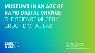 MUSEUMS IN AN AGE OF
RAPID DIGITAL CHANGE
THE SCIENCE MUSEUM
GROUP DIGITAL LAB
John Stack, Digital Director

Museum Connections, Paris

17 January 2018

https://www.slideshare.net/stacker2
 