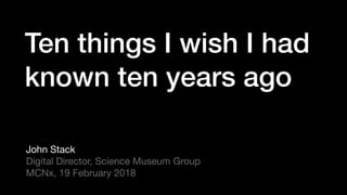 Ten things I wish I had  
known ten years ago
John Stack

Digital Director, Science Museum Group

MCNx, 19 February 2018
 