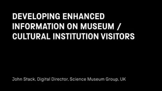DEVELOPING ENHANCED
INFORMATION ON MUSEUM /
CULTURAL INSTITUTION VISITORS
John Stack, Digital Director, Science Museum Group, UK
 