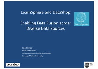 LearnSphere	and	DataShop
Enabling	Data	Fusion	across	
Diverse	Data	Sources
John	Stamper
Assistant	Professor
Human-Computer	Interaction	Institute
Carnegie	Mellon	University
 