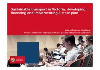 Sustainable transport in Victoria: developing,
financing and implementing a state plan
Institute of Transport and Logistics Studies | Faculty of Economics and Business
Adjunct Professor John Stanley
 