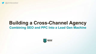 Building a Cross-Channel Agency
Combining SEO and PPC Into a Lead Gen Machine
@johnleoweber
 