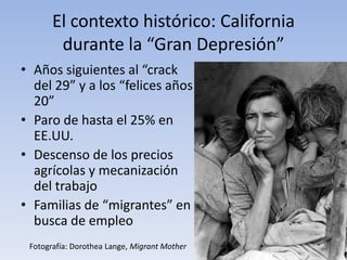El contexto histórico: California
        durante la “Gran Depresión”
• Años siguientes al “crack
  del 29” y a los “felices años
  20”
• Paro de hasta el 25% en
  EE.UU.
• Descenso de los precios
  agrícolas y mecanización
  del trabajo
• Familias de “migrantes” en
  busca de empleo
 Fotografía: Dorothea Lange, Migrant Mother
 