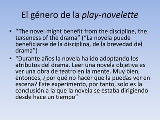 El género de la play-novelette
• “The novel might benefit from the discipline, the
  terseness of the drama” (“La novela puede
  beneficiarse de la disciplina, de la brevedad del
  drama”)
• “Durante años la novela ha ido adoptando los
  atributos del drama. Leer una novela objetiva es
  ver una obra de teatro en la mente. Muy bien,
  entonces, ¿por qué no hacer que la puedas ver en
  escena? Este experimento, por tanto, solo es la
  conclusión a la que la novela se estaba dirigiendo
  desde hace un tiempo”
 