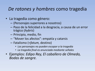 De ratones y hombres como tragedia
• La tragedia como género:
  – (Personajes superiores a nosotros)
  – Paso de la felicidad a la desgracia, a causa de un error
    trágico (hybris)
  – Principio, medio, fin
  – “Mover los afectos”: empatía y catarsis
  – Fatalismo (<fatum, destino)
     • Los personajes no pueden escapar a la tragedia
     • La tragedia final es anunciada mediante señales
• Ejemplos: Edipo Rey, El caballero de Olmedo,
  Bodas de sangre.
 