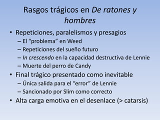 Rasgos trágicos en De ratones y
               hombres
• Repeticiones, paralelismos y presagios
  – El “problema” en Weed
  – Repeticiones del sueño futuro
  – In crescendo en la capacidad destructiva de Lennie
  – Muerte del perro de Candy
• Final trágico presentado como inevitable
  – Única salida para el “error” de Lennie
  – Sancionado por Slim como correcto
• Alta carga emotiva en el desenlace (> catarsis)
 