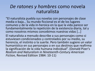 De ratones y hombres como novela
               naturalista
“El naturalista puebla sus novelas con personajes de clase
media o baja… Su mundo ficcional es el de los lugares
comunes y de la vida in-heroica en la que la vida parece ser
fundamentalmente la repetición de la existencia diaria, tal y
como nosotros mismos concebimos nuestras vidas *…+
El naturalista a menudo describe a sus personajes como si
estuviesen condicionados y controlados por su medio, su
herencia, el instinto o la suerte. Pero también sugiere un valor
humanístico en sus personajes o en sus destinos que reafirma
la significación de la vida humana individual”. (Donald Pizer's
Realism and Naturalism in Nineteenth-Century American
Fiction, Revised Edition 1984: 10-11)
 