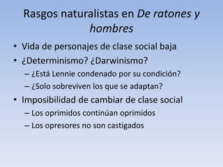 Rasgos naturalistas en De ratones y
              hombres
• Vida de personajes de clase social baja
• ¿Determinismo? ¿Darwinismo?
  – ¿Está Lennie condenado por su condición?
  – ¿Solo sobreviven los que se adaptan?
• Imposibilidad de cambiar de clase social
  – Los oprimidos continúan oprimidos
  – Los opresores no son castigados
 