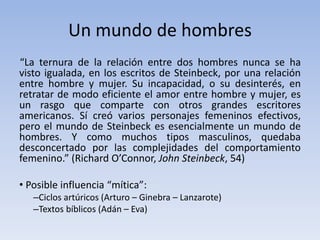 Un mundo de hombres
“La ternura de la relación entre dos hombres nunca se ha
visto igualada, en los escritos de Steinbeck, por una relación
entre hombre y mujer. Su incapacidad, o su desinterés, en
retratar de modo eficiente el amor entre hombre y mujer, es
un rasgo que comparte con otros grandes escritores
americanos. Sí creó varios personajes femeninos efectivos,
pero el mundo de Steinbeck es esencialmente un mundo de
hombres. Y como muchos tipos masculinos, quedaba
desconcertado por las complejidades del comportamiento
femenino.” (Richard O’Connor, John Steinbeck, 54)

• Posible influencia “mítica”:
   –Ciclos artúricos (Arturo – Ginebra – Lanzarote)
   –Textos bíblicos (Adán – Eva)
 