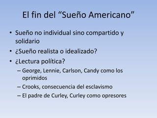 El fin del “Sueño Americano”
• Sueño no individual sino compartido y
  solidario
• ¿Sueño realista o idealizado?
• ¿Lectura política?
  – George, Lennie, Carlson, Candy como los
    oprimidos
  – Crooks, consecuencia del esclavismo
  – El padre de Curley, Curley como opresores
 