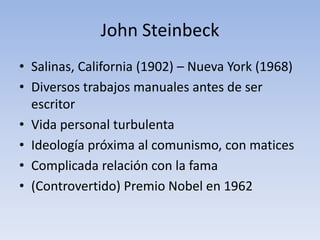 John Steinbeck
• Salinas, California (1902) – Nueva York (1968)
• Diversos trabajos manuales antes de ser
  escritor
• Vida personal turbulenta
• Ideología próxima al comunismo, con matices
• Complicada relación con la fama
• (Controvertido) Premio Nobel en 1962
 