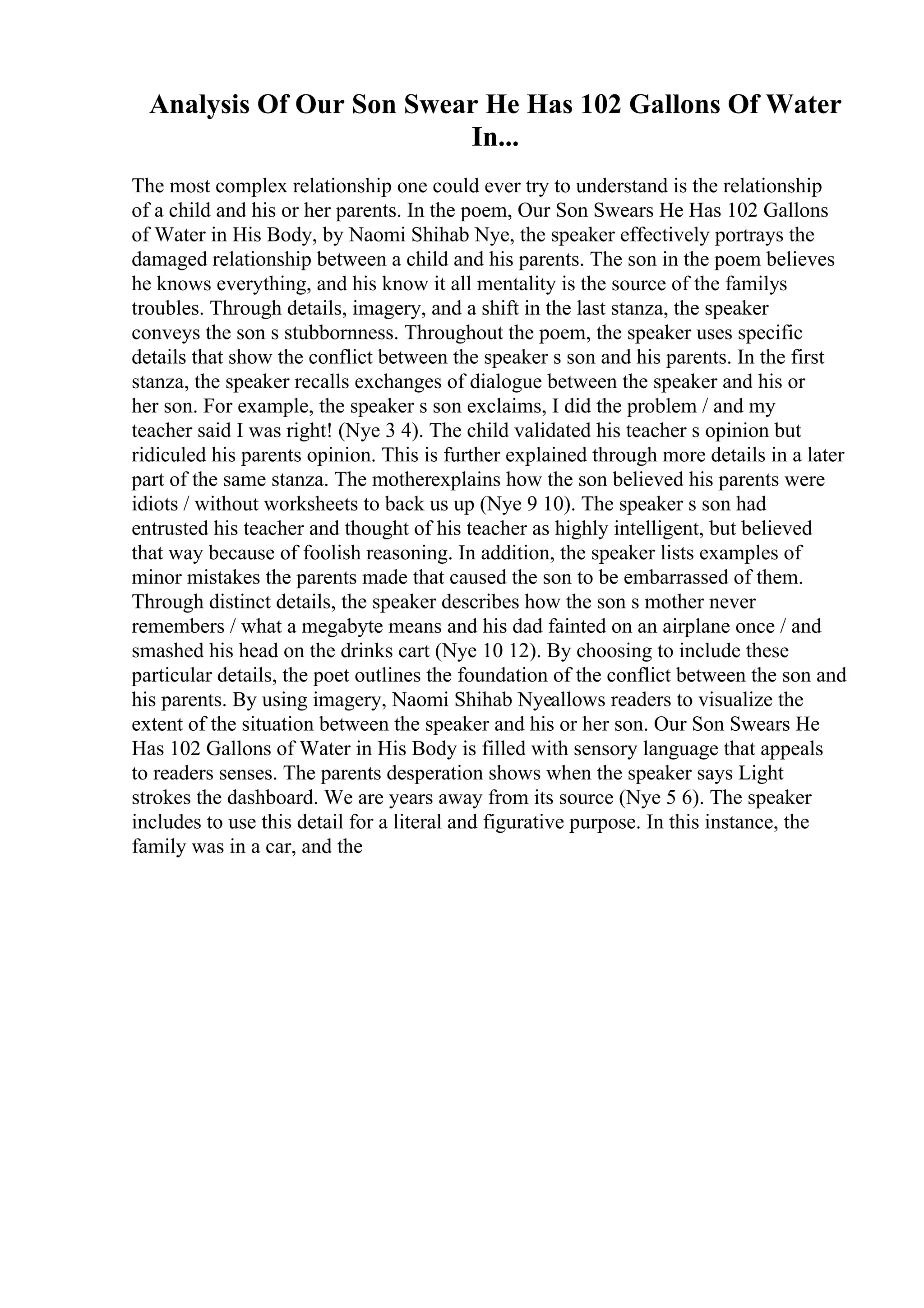 Analysis Of Our Son Swear He Has 102 Gallons Of Water
In...
The most complex relationship one could ever try to understand is the relationship
of a child and his or her parents. In the poem, Our Son Swears He Has 102 Gallons
of Water in His Body, by Naomi Shihab Nye, the speaker effectively portrays the
damaged relationship between a child and his parents. The son in the poem believes
he knows everything, and his know it all mentality is the source of the familys
troubles. Through details, imagery, and a shift in the last stanza, the speaker
conveys the son s stubbornness. Throughout the poem, the speaker uses specific
details that show the conflict between the speaker s son and his parents. In the first
stanza, the speaker recalls exchanges of dialogue between the speaker and his or
her son. For example, the speaker s son exclaims, I did the problem / and my
teacher said I was right! (Nye 3 4). The child validated his teacher s opinion but
ridiculed his parents opinion. This is further explained through more details in a later
part of the same stanza. The motherexplains how the son believed his parents were
idiots / without worksheets to back us up (Nye 9 10). The speaker s son had
entrusted his teacher and thought of his teacher as highly intelligent, but believed
that way because of foolish reasoning. In addition, the speaker lists examples of
minor mistakes the parents made that caused the son to be embarrassed of them.
Through distinct details, the speaker describes how the son s mother never
remembers / what a megabyte means and his dad fainted on an airplane once / and
smashed his head on the drinks cart (Nye 10 12). By choosing to include these
particular details, the poet outlines the foundation of the conflict between the son and
his parents. By using imagery, Naomi Shihab Nyeallows readers to visualize the
extent of the situation between the speaker and his or her son. Our Son Swears He
Has 102 Gallons of Water in His Body is filled with sensory language that appeals
to readers senses. The parents desperation shows when the speaker says Light
strokes the dashboard. We are years away from its source (Nye 5 6). The speaker
includes to use this detail for a literal and figurative purpose. In this instance, the
family was in a car, and the
 