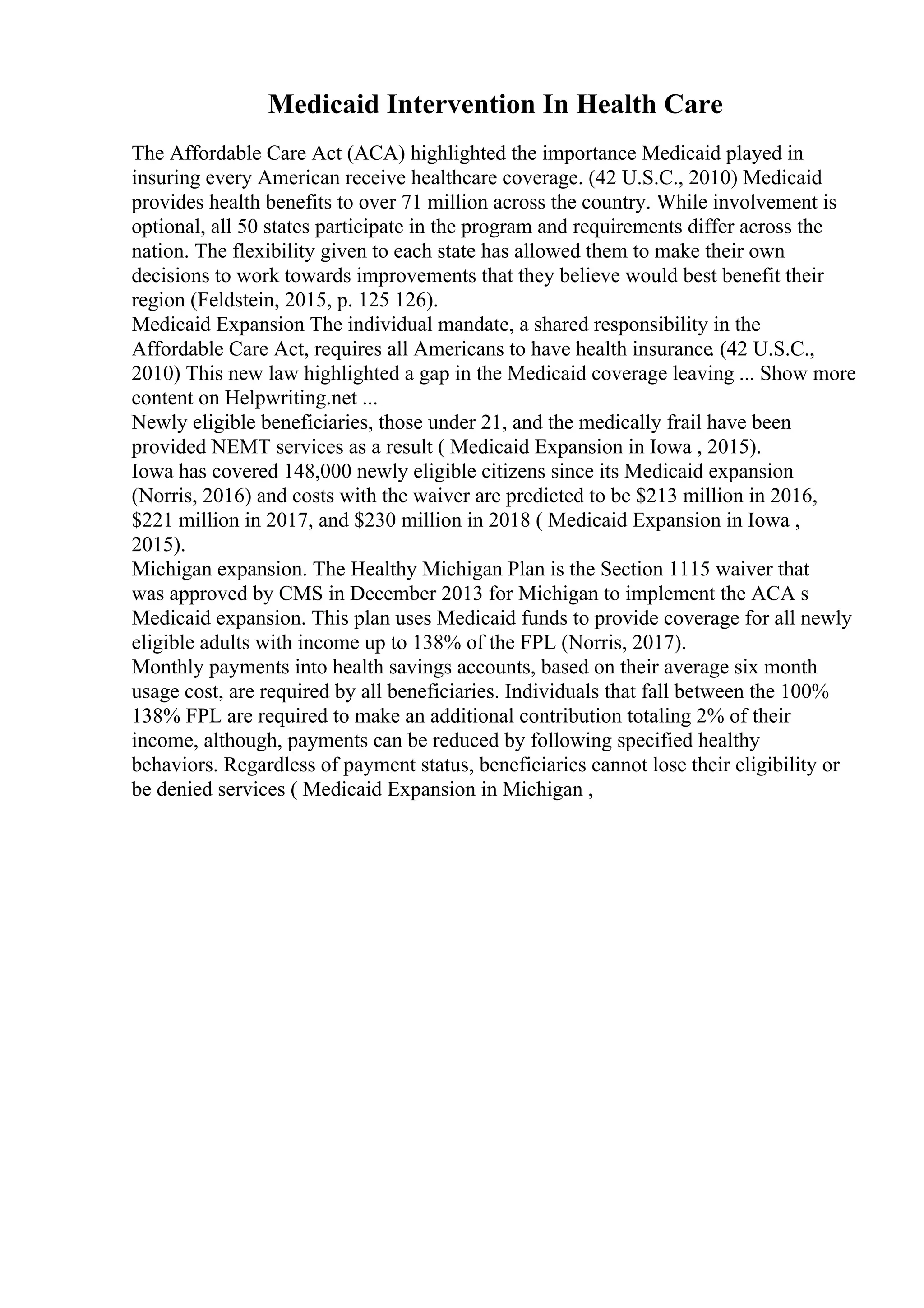 Medicaid Intervention In Health Care
The Affordable Care Act (ACA) highlighted the importance Medicaid played in
insuring every American receive healthcare coverage. (42 U.S.C., 2010) Medicaid
provides health benefits to over 71 million across the country. While involvement is
optional, all 50 states participate in the program and requirements differ across the
nation. The flexibility given to each state has allowed them to make their own
decisions to work towards improvements that they believe would best benefit their
region (Feldstein, 2015, p. 125 126).
Medicaid Expansion The individual mandate, a shared responsibility in the
Affordable Care Act, requires all Americans to have health insurance. (42 U.S.C.,
2010) This new law highlighted a gap in the Medicaid coverage leaving ... Show more
content on Helpwriting.net ...
Newly eligible beneficiaries, those under 21, and the medically frail have been
provided NEMT services as a result ( Medicaid Expansion in Iowa , 2015).
Iowa has covered 148,000 newly eligible citizens since its Medicaid expansion
(Norris, 2016) and costs with the waiver are predicted to be $213 million in 2016,
$221 million in 2017, and $230 million in 2018 ( Medicaid Expansion in Iowa ,
2015).
Michigan expansion. The Healthy Michigan Plan is the Section 1115 waiver that
was approved by CMS in December 2013 for Michigan to implement the ACA s
Medicaid expansion. This plan uses Medicaid funds to provide coverage for all newly
eligible adults with income up to 138% of the FPL (Norris, 2017).
Monthly payments into health savings accounts, based on their average six month
usage cost, are required by all beneficiaries. Individuals that fall between the 100%
138% FPL are required to make an additional contribution totaling 2% of their
income, although, payments can be reduced by following specified healthy
behaviors. Regardless of payment status, beneficiaries cannot lose their eligibility or
be denied services ( Medicaid Expansion in Michigan ,
 