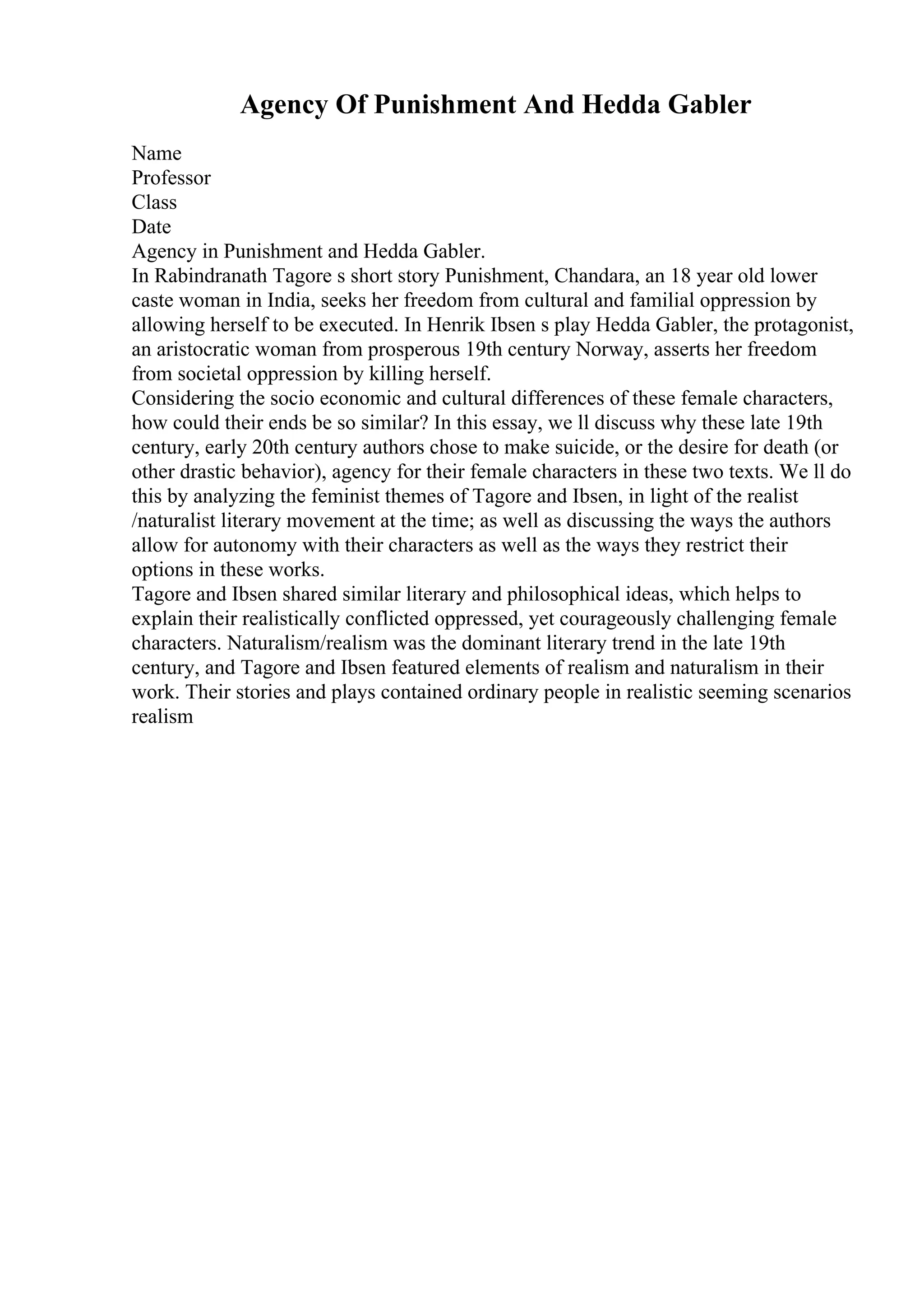Agency Of Punishment And Hedda Gabler
Name
Professor
Class
Date
Agency in Punishment and Hedda Gabler.
In Rabindranath Tagore s short story Punishment, Chandara, an 18 year old lower
caste woman in India, seeks her freedom from cultural and familial oppression by
allowing herself to be executed. In Henrik Ibsen s play Hedda Gabler, the protagonist,
an aristocratic woman from prosperous 19th century Norway, asserts her freedom
from societal oppression by killing herself.
Considering the socio economic and cultural differences of these female characters,
how could their ends be so similar? In this essay, we ll discuss why these late 19th
century, early 20th century authors chose to make suicide, or the desire for death (or
other drastic behavior), agency for their female characters in these two texts. We ll do
this by analyzing the feminist themes of Tagore and Ibsen, in light of the realist
/naturalist literary movement at the time; as well as discussing the ways the authors
allow for autonomy with their characters as well as the ways they restrict their
options in these works.
Tagore and Ibsen shared similar literary and philosophical ideas, which helps to
explain their realistically conflicted oppressed, yet courageously challenging female
characters. Naturalism/realism was the dominant literary trend in the late 19th
century, and Tagore and Ibsen featured elements of realism and naturalism in their
work. Their stories and plays contained ordinary people in realistic seeming scenarios
realism
 