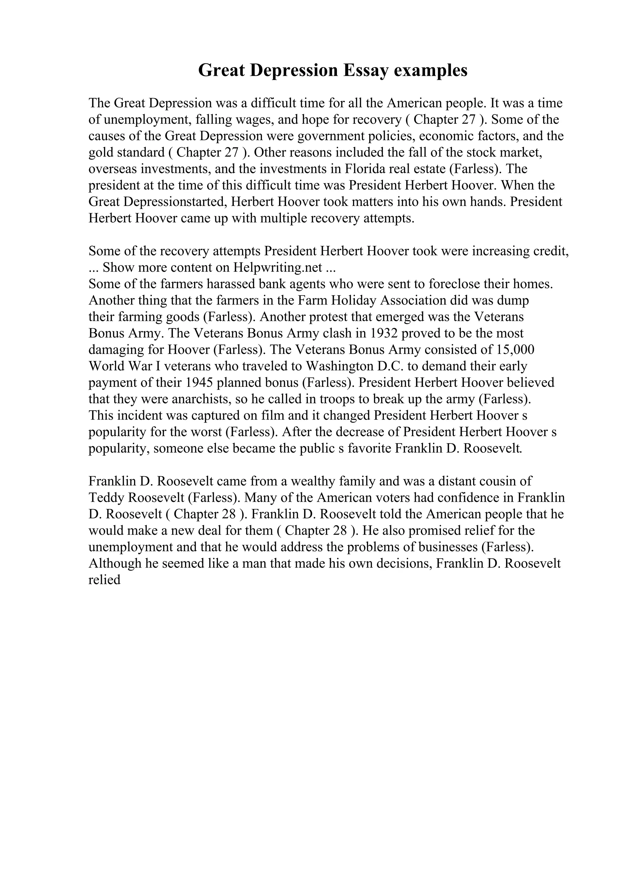 Great Depression Essay examples
The Great Depression was a difficult time for all the American people. It was a time
of unemployment, falling wages, and hope for recovery ( Chapter 27 ). Some of the
causes of the Great Depression were government policies, economic factors, and the
gold standard ( Chapter 27 ). Other reasons included the fall of the stock market,
overseas investments, and the investments in Florida real estate (Farless). The
president at the time of this difficult time was President Herbert Hoover. When the
Great Depressionstarted, Herbert Hoover took matters into his own hands. President
Herbert Hoover came up with multiple recovery attempts.
Some of the recovery attempts President Herbert Hoover took were increasing credit,
... Show more content on Helpwriting.net ...
Some of the farmers harassed bank agents who were sent to foreclose their homes.
Another thing that the farmers in the Farm Holiday Association did was dump
their farming goods (Farless). Another protest that emerged was the Veterans
Bonus Army. The Veterans Bonus Army clash in 1932 proved to be the most
damaging for Hoover (Farless). The Veterans Bonus Army consisted of 15,000
World War I veterans who traveled to Washington D.C. to demand their early
payment of their 1945 planned bonus (Farless). President Herbert Hoover believed
that they were anarchists, so he called in troops to break up the army (Farless).
This incident was captured on film and it changed President Herbert Hoover s
popularity for the worst (Farless). After the decrease of President Herbert Hoover s
popularity, someone else became the public s favorite Franklin D. Roosevelt.
Franklin D. Roosevelt came from a wealthy family and was a distant cousin of
Teddy Roosevelt (Farless). Many of the American voters had confidence in Franklin
D. Roosevelt ( Chapter 28 ). Franklin D. Roosevelt told the American people that he
would make a new deal for them ( Chapter 28 ). He also promised relief for the
unemployment and that he would address the problems of businesses (Farless).
Although he seemed like a man that made his own decisions, Franklin D. Roosevelt
relied
 