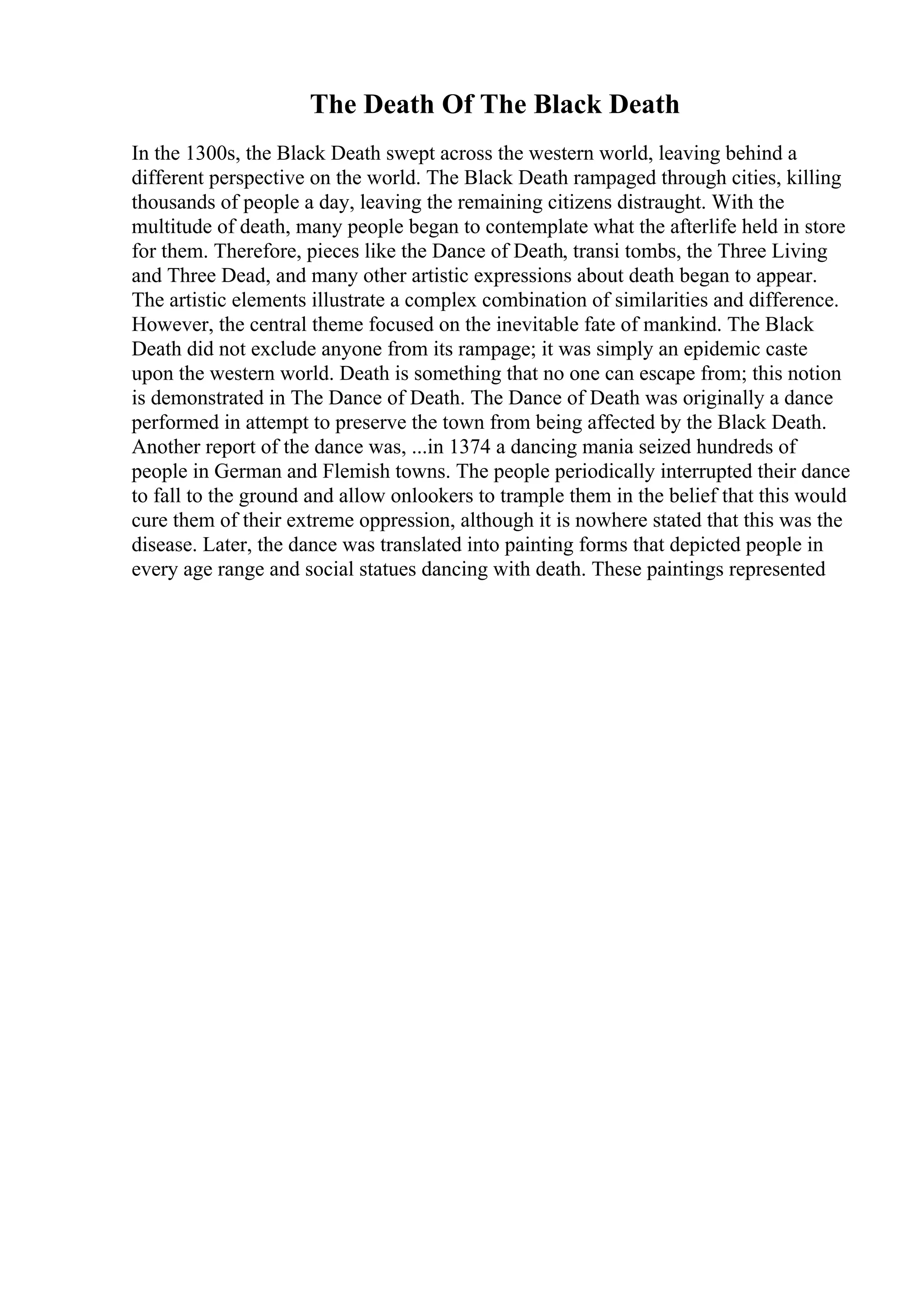 The Death Of The Black Death
In the 1300s, the Black Death swept across the western world, leaving behind a
different perspective on the world. The Black Death rampaged through cities, killing
thousands of people a day, leaving the remaining citizens distraught. With the
multitude of death, many people began to contemplate what the afterlife held in store
for them. Therefore, pieces like the Dance of Death, transi tombs, the Three Living
and Three Dead, and many other artistic expressions about death began to appear.
The artistic elements illustrate a complex combination of similarities and difference.
However, the central theme focused on the inevitable fate of mankind. The Black
Death did not exclude anyone from its rampage; it was simply an epidemic caste
upon the western world. Death is something that no one can escape from; this notion
is demonstrated in The Dance of Death. The Dance of Death was originally a dance
performed in attempt to preserve the town from being affected by the Black Death.
Another report of the dance was, ...in 1374 a dancing mania seized hundreds of
people in German and Flemish towns. The people periodically interrupted their dance
to fall to the ground and allow onlookers to trample them in the belief that this would
cure them of their extreme oppression, although it is nowhere stated that this was the
disease. Later, the dance was translated into painting forms that depicted people in
every age range and social statues dancing with death. These paintings represented
 