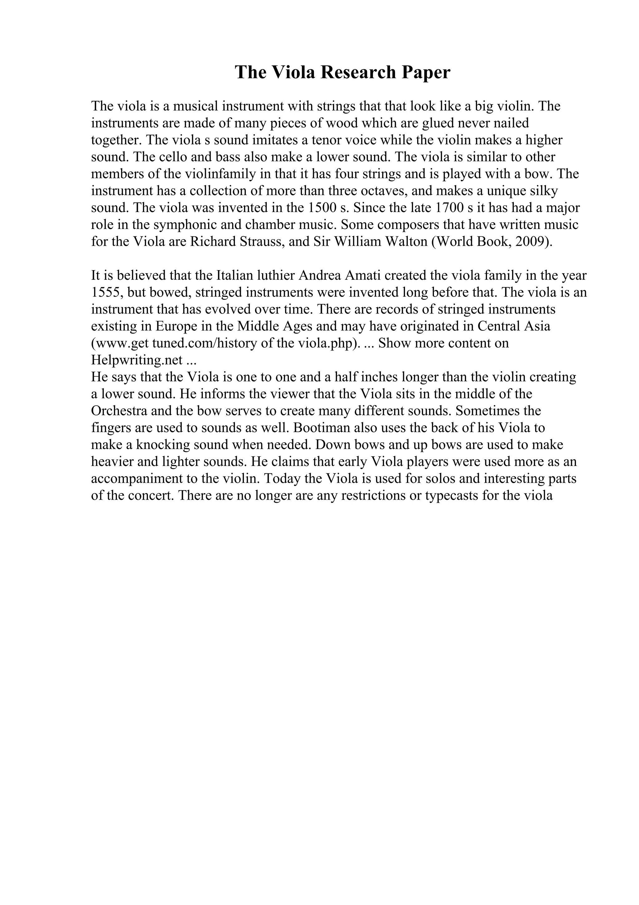 The Viola Research Paper
The viola is a musical instrument with strings that that look like a big violin. The
instruments are made of many pieces of wood which are glued never nailed
together. The viola s sound imitates a tenor voice while the violin makes a higher
sound. The cello and bass also make a lower sound. The viola is similar to other
members of the violinfamily in that it has four strings and is played with a bow. The
instrument has a collection of more than three octaves, and makes a unique silky
sound. The viola was invented in the 1500 s. Since the late 1700 s it has had a major
role in the symphonic and chamber music. Some composers that have written music
for the Viola are Richard Strauss, and Sir William Walton (World Book, 2009).
It is believed that the Italian luthier Andrea Amati created the viola family in the year
1555, but bowed, stringed instruments were invented long before that. The viola is an
instrument that has evolved over time. There are records of stringed instruments
existing in Europe in the Middle Ages and may have originated in Central Asia
(www.get tuned.com/history of the viola.php). ... Show more content on
Helpwriting.net ...
He says that the Viola is one to one and a half inches longer than the violin creating
a lower sound. He informs the viewer that the Viola sits in the middle of the
Orchestra and the bow serves to create many different sounds. Sometimes the
fingers are used to sounds as well. Bootiman also uses the back of his Viola to
make a knocking sound when needed. Down bows and up bows are used to make
heavier and lighter sounds. He claims that early Viola players were used more as an
accompaniment to the violin. Today the Viola is used for solos and interesting parts
of the concert. There are no longer are any restrictions or typecasts for the viola
 