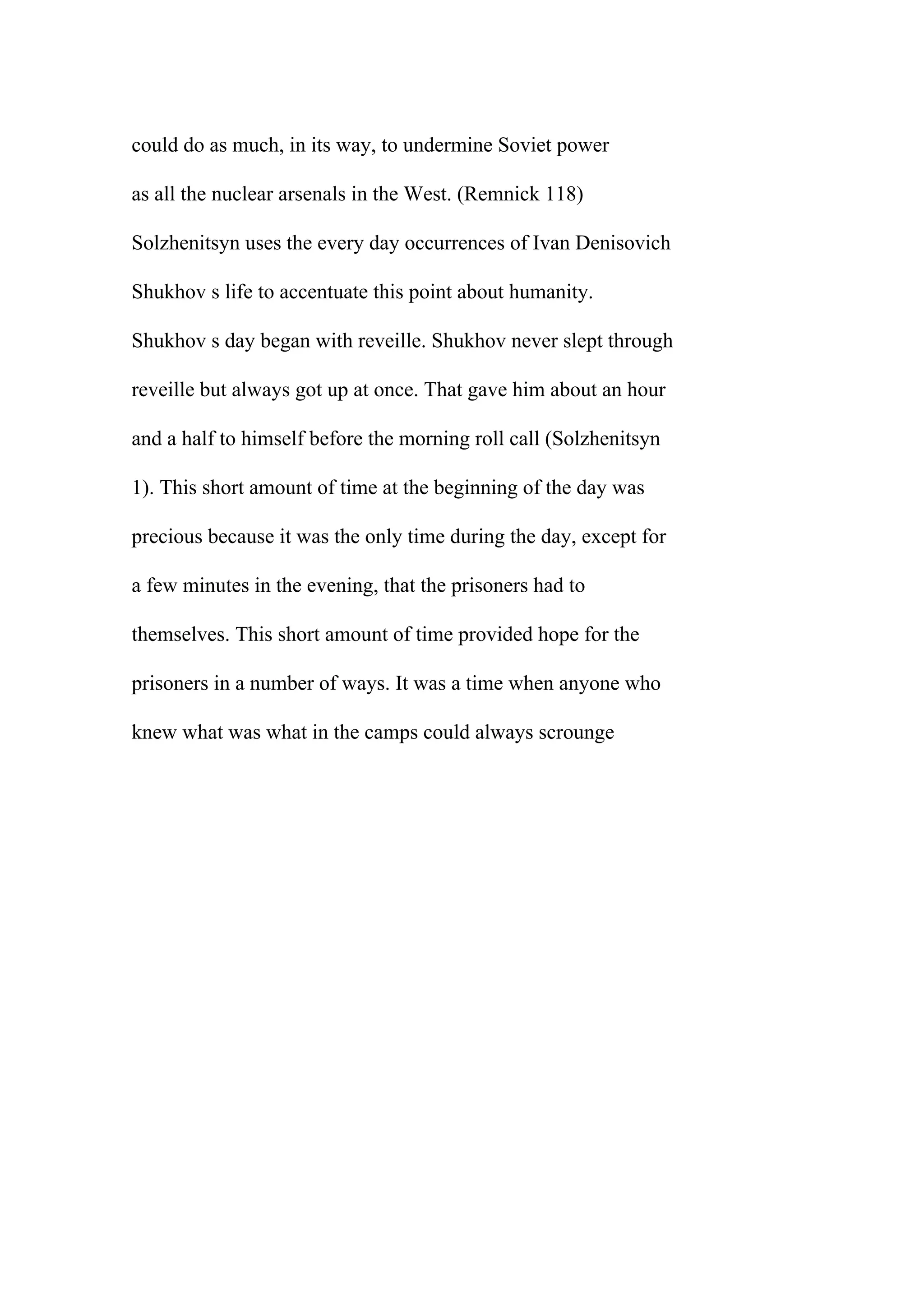 could do as much, in its way, to undermine Soviet power
as all the nuclear arsenals in the West. (Remnick 118)
Solzhenitsyn uses the every day occurrences of Ivan Denisovich
Shukhov s life to accentuate this point about humanity.
Shukhov s day began with reveille. Shukhov never slept through
reveille but always got up at once. That gave him about an hour
and a half to himself before the morning roll call (Solzhenitsyn
1). This short amount of time at the beginning of the day was
precious because it was the only time during the day, except for
a few minutes in the evening, that the prisoners had to
themselves. This short amount of time provided hope for the
prisoners in a number of ways. It was a time when anyone who
knew what was what in the camps could always scrounge
 