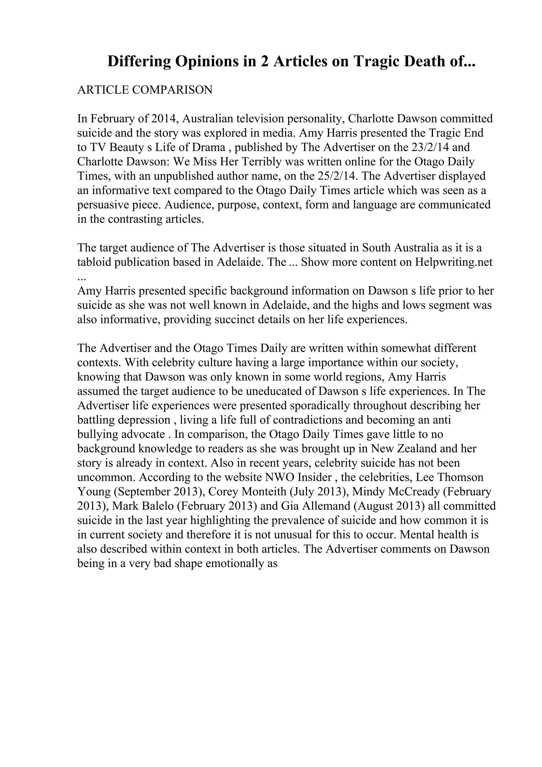 Differing Opinions in 2 Articles on Tragic Death of...
ARTICLE COMPARISON
In February of 2014, Australian television personality, Charlotte Dawson committed
suicide and the story was explored in media. Amy Harris presented the Tragic End
to TV Beauty s Life of Drama , published by The Advertiser on the 23/2/14 and
Charlotte Dawson: We Miss Her Terribly was written online for the Otago Daily
Times, with an unpublished author name, on the 25/2/14. The Advertiser displayed
an informative text compared to the Otago Daily Times article which was seen as a
persuasive piece. Audience, purpose, context, form and language are communicated
in the contrasting articles.
The target audience of The Advertiser is those situated in South Australia as it is a
tabloid publication based in Adelaide. The ... Show more content on Helpwriting.net
...
Amy Harris presented specific background information on Dawson s life prior to her
suicide as she was not well known in Adelaide, and the highs and lows segment was
also informative, providing succinct details on her life experiences.
The Advertiser and the Otago Times Daily are written within somewhat different
contexts. With celebrity culture having a large importance within our society,
knowing that Dawson was only known in some world regions, Amy Harris
assumed the target audience to be uneducated of Dawson s life experiences. In The
Advertiser life experiences were presented sporadically throughout describing her
battling depression , living a life full of contradictions and becoming an anti
bullying advocate . In comparison, the Otago Daily Times gave little to no
background knowledge to readers as she was brought up in New Zealand and her
story is already in context. Also in recent years, celebrity suicide has not been
uncommon. According to the website NWO Insider , the celebrities, Lee Thomson
Young (September 2013), Corey Monteith (July 2013), Mindy McCready (February
2013), Mark Balelo (February 2013) and Gia Allemand (August 2013) all committed
suicide in the last year highlighting the prevalence of suicide and how common it is
in current society and therefore it is not unusual for this to occur. Mental health is
also described within context in both articles. The Advertiser comments on Dawson
being in a very bad shape emotionally as
 